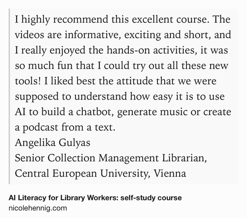 Text Shot: I highly recommend this excellent course. The videos are informative, exciting and short, and I really enjoyed the hands-on activities, it was so much fun that I could try out all these new tools! I liked best the attitude that we were supposed to understand how easy it is to use AI to build a chatbot, generate music or create a podcast from a text. 
Angelika Gulyas
Senior Collection Management Librarian, Central European University, Vienna