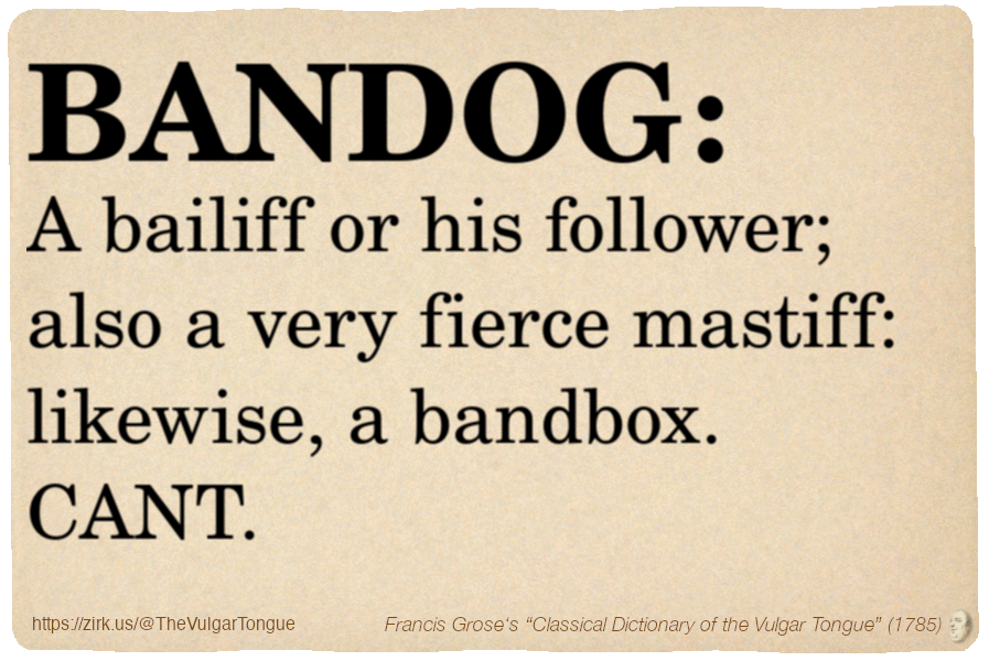Image imitating a page from an old document, text (as in main toot):

BANDOG. A bailiff or his follower; also a very fierce mastiff: likewise, a bandbox. CANT.

A selection from Francis Grose’s “Dictionary Of The Vulgar Tongue” (1785)