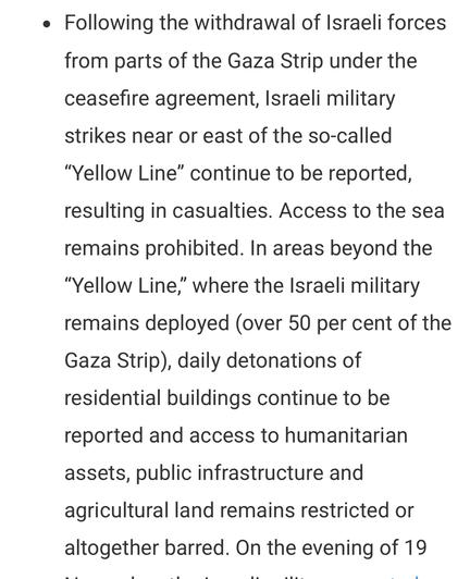 Following the withdrawal of Israeli forces from parts of the Gaza Strip under the ceasefire agreement, Israeli military strikes near or east of the so-called “Yellow Line” continue to be reported, resulting in casualties. Access to the sea remains prohibited. In areas beyond the “Yellow Line,” where the Israeli military remains deployed (over 50 per cent of the Gaza Strip), daily detonations of residential buildings continue to be reported and access to humanitarian assets, public infrastructure and agricultural land remains restricted or altogether barred.