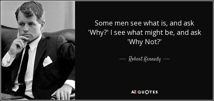 Alt-text:

A young Robert Francis Kennedy Sr., dressed in  in a suit sits thoughtfully alongside a quote about perspective differences. The photo and quote are in black and white.

Transcribed Text:

Some men see what is, and ask 'Why?' I see what might be, and ask 'Why Not?'

    Robert Kennedy