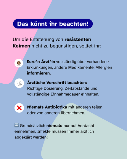 Text auf buntem Hintergrund. Was sind Antibiotikaresistenzen?
Widerstand von Bakterien gegen Antibiotika. Werden durch fehlerhafte oder unnötige Anwendung von Antibiotikabehandlungen begünstigt. Sind Bakterien gegen mehrere Antibiotika resistent, spricht man von einer: Multiresistenz. Sie entstehen häufiger in Krankenhäusern. Was kann ich tun um die Entstehung zu vermeiden? Ein Pfeil zeigt neben dem letzten Satz nach rechts.