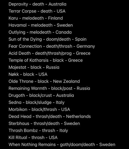 Depravity - death - Australia
Terror Corpse - death - USA
Karu - melodeath - Finland
Havamal - melodeath - Sweden
Outlying - melodeath - Canada
Sun of the Dying - doom/death - Spain
Fear Connection - death/thrash - Germany
Acid Death - death/thrash/prog - Greece
Temple of Katharsis - black - Greece
Majestat - black - Russia
Nøkk - black - USA
Olde Throne - black - New Zealand
Remaining Warmth - black/post - Russia
Drugoth - black/crust - Australia
Sedna - black/sludge - Italy
Morbikon - black/thrash - USA
Dead Head - thrash/death - Netherlands
Sterbhaus - thrash/death - Sweden
Thrash Bombz - thrash - Italy
Kill Ritual - thrash - USA
When Nothing Remains - goth/doom/death - Sweden