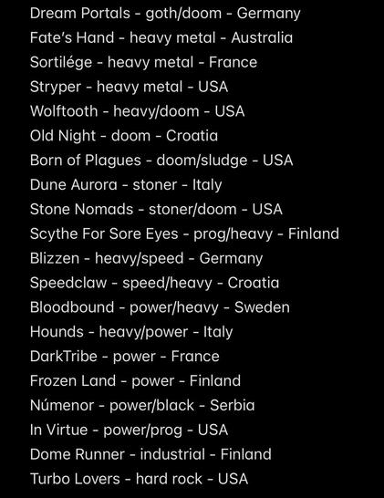 Dream Portals - goth/doom - Germany
Fate's Hand - heavy metal - Australia
Sortilége - heavy metal - France
Stryper - heavy metal - USA
Wolftooth - heavy/doom - USA
Old Night - doom - Croatia
Born of Plagues - doom/sludge - USA
Dune Aurora - stoner - Italy
Stone Nomads - stoner/doom - USA
Scythe For Sore Eyes - prog/heavy - Finland
Blizzen - heavy/speed - Germany
Speedclaw - speed/heavy - Croatia
Bloodbound - power/heavy - Sweden
Hounds - heavy/power - Italy
DarkTribe - power - France
Frozen Land - power - Finland
Númenor - power/black - Serbia
In Virtue - power/prog - USA
Dome Runner - industrial - Finland
Turbo Lovers - hard rock - USA