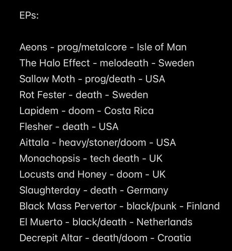 EPs:
Aeons - prog/metalcore - Isle of Man
The Halo Effect - melodeath - Sweden
Sallow Moth - prog/death - USA
Rot Fester - death - Sweden
Lapidem - doom - Costa Rica
Flesher - death - USA
Aittala - heavy/stoner/doom - USA
Monachopsis - tech death - UK
Locusts and Honey - doom - UK
Slaughterday - death - Germany
Black Mass Pervertor - black/punk - Finland
El Muerto - black/death - Netherlands
Decrepit Altar - death/doom - Croatia
