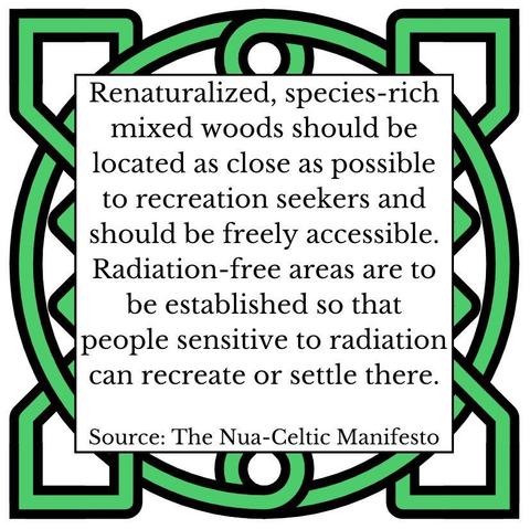 Renaturalised, species-rich mixed woods should be located as close as possible to recreation seekers and should be freely accessible. Radiation-free areas are to be established so that people sensitive to radiation can recreate or settle there. Source: The Nua-Celtic Manifesto