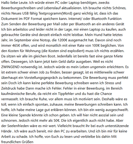 Screenshot einer Mail mit folgendem Text

Hallo liebe Leute. Ich wurde einen PC oder Laptop benotigen, zwecks
Bewerbungsschreiben und Lebenslauf aktualisieren. Ich brauche nichts Schones,
nichts Neues USB fähig Textprogramm(Word) ganz wichtig ist, dass ich das
Dokument im PDF Format speichern kann. Internet/ oder Bluetooth Funktion
Zum Senden der Bewerbung per Mail oder per Bluetooth an ein anderes Gerät
Ich bin arbeitslos und leider nicht in der Lage, mir einen Laptop zu kaufen, auch
gebrauchte Geräte sind derzeit einfach nicht leistbar. Mein Hund hatte letztes
Jahr, im September eine Notop, die 1200€ ausgemacht hat. Davon sind noch
immer 465€ offen, und wird monatlich mit einer Rate von 100€ beglichen. Von
den Kosten für Wohnung (die Kosten sind explodiert) muss ich nichts erzählen.
Da sitzen wir alle im gleichen Boot. Jedenfalls ist bereits fast eine ganze Miete
offen. Deswegen, ich kann jetzt kein Geld dafür ausgeben. Weil es nicht
ZWINGEND notwendig ist. Jedoch wurde es mein Leben