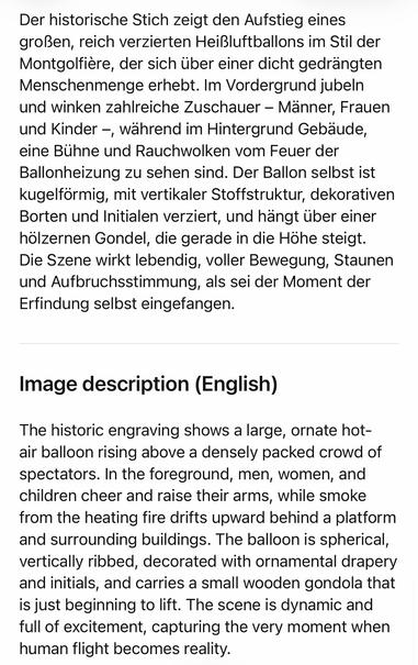 Der historische Stich zeigt den Aufstieg eines großen, reich verzierten Heißluftballons im Stil der Montgolfière, der sich über einer dicht gedrangten Menschenmenge erhebt. Im Vordergrund jubeln und winken zahlreiche Zuschauer - Manner, Frauen und Kinder -, während im Hintergrund Gebäude, eine Buhne und Rauchwolken vom Feuer der Ballonheizung zu sehen sind. Der Ballon selbst ist kugelformig, mit vertikaler Stoffstruktur, dekorativen Borten und Initialen verziert, und hängt über einer hölzernen Gondel, die gerade in die Höhe steigt.
Die Szene wirkt lebendig, voller Bewegung, Staunen und Aufbruchsstimmung, als sei der Moment der
Erfindung selbst eingefangen.
Image description (English)
The historic engraving shows a large, ornate hot-air balloon rising above a densely packed crowd of spectators. In the foreground, men, women, and children cheer and raise their arms, while smoke from the heating fire drifts upward behind a platform and surrounding buildings. The balloon is spherical, vertically ribbed, decorated with ornamental drapery and initials, and carries a small wooden gondola that is just beginning to lift. The scene is dynamic and full of excitement, capturing the very moment when human flight becomes reality.🖖
