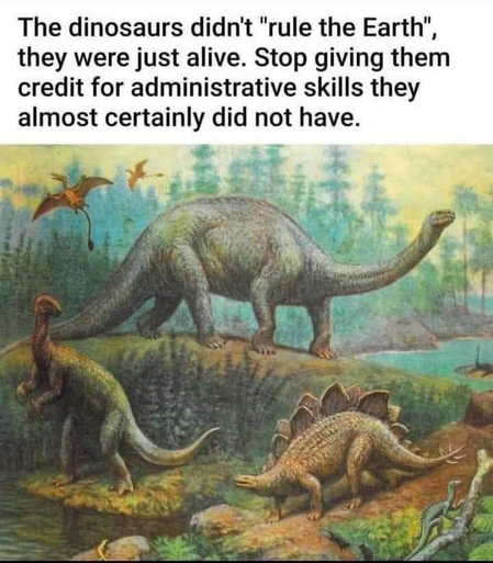 An artists' impression of dinosaurs roaming around. It's all very green and there's a comical amount of dinos depicted (that if I may be pedantic for a moment did not at all live around the same era, but I digress. My apologies for those with screen readers on this here digression)

At the top is the text "The dinosaurs didn't 'rule the Earth', they were just alive. Stop giving them credit for administrative skills they almost certainly did not have."