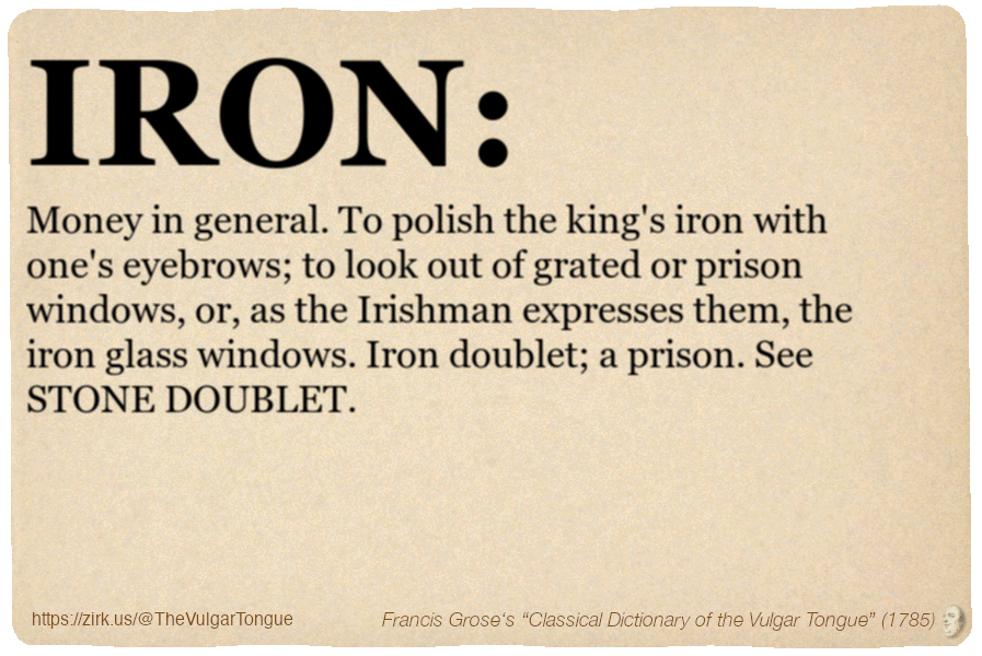 Image imitating a page from an old document, text (as in main toot):

IRON. Money in general. To polish the king's iron with one's eyebrows; to look out of grated or prison windows, or, as the Irishman expresses them, the iron glass windows. Iron doublet; a prison. See STONE DOUBLET.

A selection from Francis Grose’s “Dictionary Of The Vulgar Tongue” (1785)