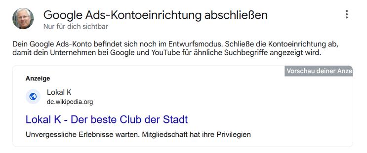 ® Google Ads-Kontoeinrichtung abschlieBen 
Nur füt dich sichtbar
Dein Google Ads-Konto befindet sich noch im Entwurfsmodus. SchlieBe die Kontoeinrichtung ab,

damit dein Unternehmen bei Google und YouTube fiir ähnliche Suchbegriffe angezeigt wird.

Anzeige
Lokal K

® de.wikipedia.org
Lokal K - Der beste Club der Stadt
Unvergessliche Erlebnisse warten. Mitgliedschaft hat ihre Privilegien
