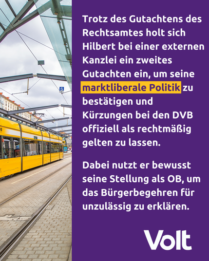 Trotz des Gutachtens des
Rechtsamtes holt sich
Hilbert bei einer externen
Kanzlei ein zweites
Gutachten ein, um seine
markt liberale Politik zu bestätigen und Kürzungen bei den DVB offiziell als rechtsmäßig gelten zu lassen.

Dabei nutzt er bewusst seine Stellung als OB, um das Bürgerbegehren für unzulässig zu erklären. 

Volt