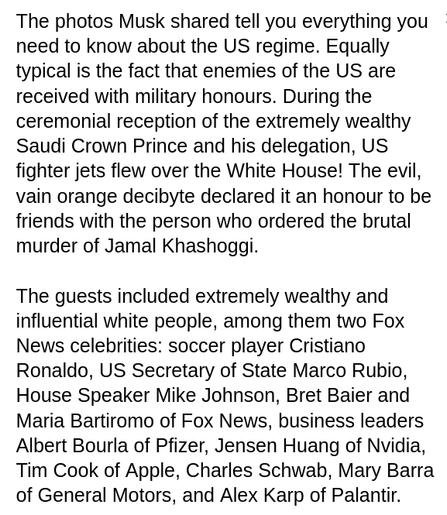 My screenshot reads: "The photos Musk shared tell you everything you need to know about the US regime. Equally typical is the fact that enemies of the US are received with military honours. During the ceremonial reception of the extremely wealthy Saudi Crown Prince and his delegation, US fighter jets flew over the White House! The evil, vain orange decibyte declared it an honour to be friends with the person who ordered the brutal murder of Jamal Khashoggi.

The guests included extremely wealthy and influential white people, among them two Fox News celebrities: soccer player Cristiano Ronaldo, US Secretary of State Marco Rubio, House Speaker Mike Johnson, Bret Baier and Maria Bartiromo of Fox News, business leaders Albert Bourla of Pfizer, Jensen Huang of Nvidia, Tim Cook of Apple, Charles Schwab, Mary Barra of General Motors, and Alex Karp of Palantir."