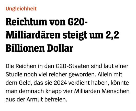 Das Bild ist ein Text-Overlay über einem hellen Hintergrund. Der Text besteht aus zwei Zeilen, die in Fettschrift geschrieben sind. Die erste Zeile lautet: „Ungleichheit“. Die zweite Zeile lautet: „Reichtum der G20-Milliardäre steigt um 2,2 Billionen Dollar“. Unter dieser Überschrift befindet sich ein weiterer Textblock in normaler Schrift, der lautet: „Die Reichen in den G20-Staaten sind laut einer Studie noch viel reicher geworden. Allein mit dem Geld, das sie 2023 verdient haben, könnte man knapp vier Milliarden Menschen aus der Armut befreien.“
Bereitgestellt von @altbot, privat und lokal generiert mit Gemma3:27b
🌱 Energieverbrauch: 0.102 Wh
