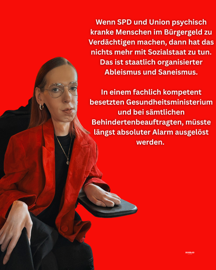Ein Sharepic mit knallrotem Hintergrund. Links im Bild sitze ich und trage einen auffälligen roten Blazer, schwarze Kleidung darunter, eine Brille mit goldenem Rahmen. Ich blicke ruhig und selbstbewusst in die Kamera, die Hände liegen entspannt auf der Armlehne des Rollstuhls.

Rechts neben mir steht ein langer weißer Text in klarer Blocksatz-Anordnung. Der Text: "Wenn SPD und Union psychisch kranke Menschen im Bürgergeld zu Verdächtigen machen, dann hat das nichts mehr mit einem Sozialstaat zu tun. Das ist staatlich organisierter Ableismus und Saneismus.

In einem fachlich kompetent besetzten Gesundheitsministerium und bei sämtlichen Behindertenbeauftragten, müsste längst absoluter Alarm ausgelöst werden. "
