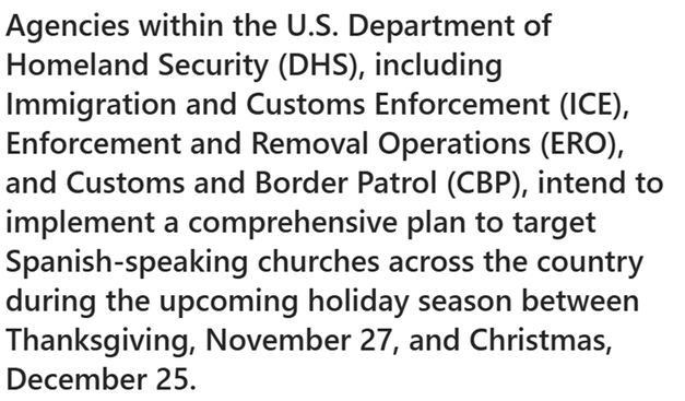 Agencies within the U.S. Department of Homeland Security (DHS), including Immigration and Customs Enforcement (ICE), Enforcement and Removal Operations (ERO), and Customs and Border Patrol (CBP), intend to implement a comprehensive plan to target Spanish-speaking churches across the country during the upcoming holiday season between Thanksgiving, November 27, and Christmas, December 25.
