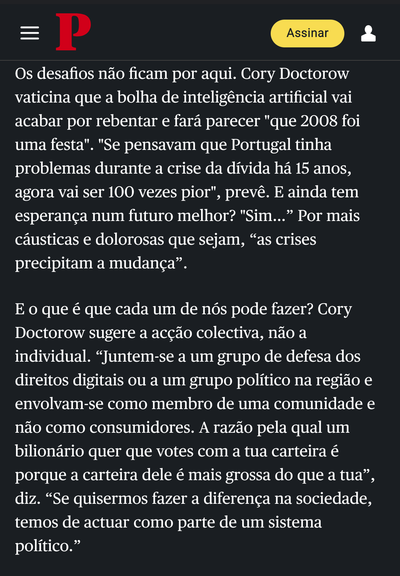 Os desafios nao ficam por aqui. Cory Doctorow
vaticina que a bolha de inteligéncia artificial vai
acabar por rebentar e fara parecer "que 2008 foi
uma festa". "Se pensavam que Portugal tinha
problemas durante a crise da divida ha 15 anos,
agora vai ser 100 vezes pior", prevé. E ainda tem
esperanc¢a num futuro melhor? "Sim...” Por mais
causticas e dolorosas que sejam, “as crises
precipitam a mudanca”.

E o que é que cada um de n6s pode fazer? Cory
Doctorow sugere a ac¢do colectiva, ndo a
individual. “Juntem-se a um grupo de defesa dos
direitos digitais ou a um grupo politico na regiao e
envolvam-se como membro de uma comunidade e
ndo como consumidores. A razio pela qual um
bilionario quer que votes com a tua carteira é
porque a carteira dele é mais grossa do que a tua”,
diz. “Se quisermos fazer a diferenca na sociedade,
temos de actuar como parte de um sistema
politico.”