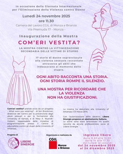 In occasione della Giornata Internazionale per l'Eliminazione della Violenza contro le Donne:
Lunedì 24 novembre 2025
ore 11.30
Camera del Lavoro CGIL di Monza e Brianza Via Premuda, 17 - Monza.
Inaugurazione della Mostra
Com'eri vestita?
La mostra contro la vittimizzazione secondaria delle vittime di stupro.
17 storie di donne sopravvissute alla violenza sessuale raccontate attraverso gli abiti che indossavano al momento dello stupro.
Ogni abito racconta una storia. Ogni storia rompe il silenzio.
Una mostra per ricordare che la violenza non ha giustificazioni.