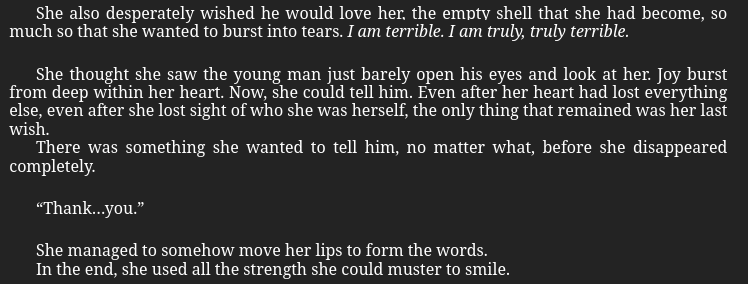 She thought she saw the young man just barely open his eyes and look at her. Joy burst from deep within her heart. Now, she could tell him. Even after her heart had lost everything else, even after she lost sight of who she was herself, the only thing that remained was her last wish.

There was something she wanted to tell him, no matter what, before she disappeared completely.

“Thank…you.”

She managed to somehow move her lips to form the words.

In the end, she used all the strength she could muster to smile.