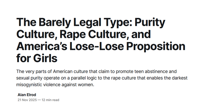 Headline:
The Barely Legal Type: Purity Culture, Rape Culture, and America’s Lose-Lose Proposition for Girls

The very parts of American culture that claim to promote teen abstinence and sexual purity operate on a parallel logic to the rape culture that enables the darkest misogynistic violence against women.

 by Alan Elrod
21 Nov 2025 — 12 min read