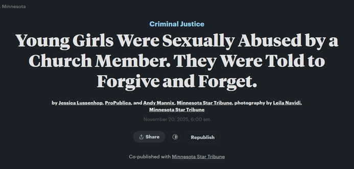Headline from ProPublica:

Criminal Justice:
Young Girls Were Sexually Abused by a Church Member. They Were Told to Forgive and Forget.

by Jessica Lussenhop, ProPublica, and Andy Mannix, Minnesota Star Tribune, photography by Leila Navidi, Minnesota Star Tribune
November 20, 2025, 6:00 am

Co-published with Minnesota Star Tribune
