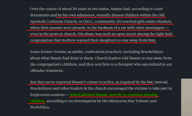 Text from article:
Over the course of about 20 years in two states, Massie had, according to court documents and by his own admission, sexually abused children within the Old Apostolic Lutheran Church, or OALC, community. He touched girls under blankets when their parents were present, in the backseat of a car with other passengers — even in the pews at church. His abuse was such an open secret among the tight-knit congregation that mothers warned their daughters to stay away from him.

Some former victims, as adults, confronted preachers, including Bruckelmyer, about what Massie had done to them. Church leaders told Massie to stay away from the congregation’s children, and they sent him to a therapist who specialized in sex offender treatment.

But they never reported Massie’s crimes to police, as required by the law. Instead, Bruckelmyer and other leaders in the church encouraged the victims to take part in forgiveness sessions — which allowed Massie, now 50, to continue abusing children, according to an investigation by the Minnesota Star Tribune and ProPublica.