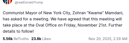 The screenshot with DementiaDon's secretion on his antisocial media platform reads:
"@realDonaldTrump

Communist Mayor of New York City, Zohran “Kwame” Mamdani, has asked for a meeting. We have agreed that this meeting will take place at the Oval Office on Friday, November 21st. Further details to follow!
Nov 20, 2025, 2:29 AM"