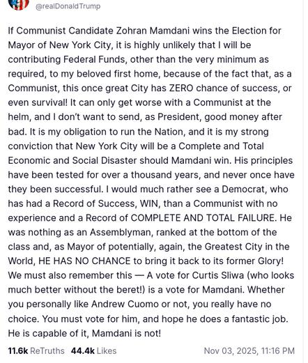 This screenshot reads:
"@realDonaldTrump

If Communist Candidate Zohran Mamdani wins the Election for Mayor of New York City, it is highly unlikely that I will be contributing Federal Funds, other than the very minimum as required, to my beloved first home, because of the fact that, as a Communist, this once great City has ZERO chance of success, or even survival! It can only get worse with a Communist at the helm, and I don’t want to send, as President, good money after bad. It is my obligation to run the Nation, and it is my strong conviction that New York City will be a Complete and Total Economic and Social Disaster should Mamdani win. His principles have been tested for over a thousand years, and never once have they been successful. I would much rather see a Democrat, who has had a Record of Success, WIN, than a Communist with no experience and a Record of COMPLETE AND TOTAL FAILURE. He was nothing as an Assemblyman, ranked at the bottom of the class and, as Mayor of potentially, again, the Greatest City in the World, HE HAS NO CHANCE to bring it back to its former Glory! We must also remember this — A vote for Curtis Sliwa (who looks much better without the beret!) is a vote for Mamdani. Whether you personally like Andrew Cuomo or not, you really have no choice. You must vote for him, and hope he does a fantastic job. He is capable of it, Mamdani is not!
Nov 03, 2025, 11:16 PM"