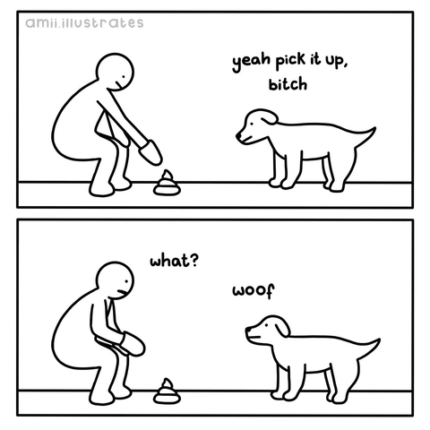 (Dog watching his owner pick up his poop) yeah pick it up, bitch (Owner) what? (Dog) woof