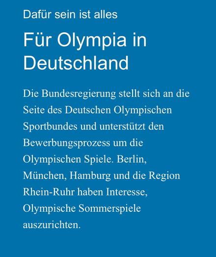 Text: Dafur sein ist alles Für Olympia in Deutschland Die Bundesregierung stellt sich an die Seite des Deutschen Olympischen Sportbundes und unterstützt den Bewerbungsprozess um die Olympischen Spiele. Berlin, München, Hamburg und die Region Rhein-Ruhr haben Interesse, Olympische Sommerspiele auszurichten.