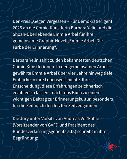 Der Preis ,Gegen Vergessen - Fiir Demokratie“ geht
2025 an die Comic-Kiinstlerin Barbara Yelin und die
Shoah-Uberlebende Emmie Arbel fiir ihre
gemeinsame Graphic Novel ,,Emmie Arbel. Die
Farbe der Erinnerung®.

Barbara Yelin zahlt zu den bekanntesten deutschen
Comic-Kunstlerinnen. In der gemeinsamen Arbeit
gewahrte Emmie Arbel tiber vier Jahre hinweg tiefe
Einblicke in ihre Lebensgeschichte. Ihre
Entscheidung, diese Erfahrungen zeichnerisch
erzahlen zu lassen, macht das Buch zu einem
wichtigen Beitrag zur Erinnerungskultur, besonders
fiir die Zeit nach den letzten Zeitzeug:innen.

Die Jury unter Vorsitz von Andreas Vol3kuhle
(Vorsitzender von GVFD und Président des
Bundesverfassungsgerichts a.D.) schreibt in ihrer
Begriindung: