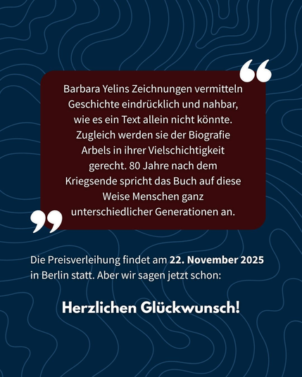 Barbara Yelins Zeichnungen _—
Geschichte eindriicklich und nahbar,
wie es ein Text allein nicht kdnnte.
Zugleich werden sie der Biografie
Arbels in ihrer Vielschichtigkeit
gerecht. 80 Jahre nach dem
Kriegsende spricht das Buch auf diese
Weise Menschen ganz
59 unterschiedlicher Generationen an.
Die Preisverleihung findet am 22. November 2025
in Berlin statt. Aber wir sagen jetzt schon:
Herzlichen Glickwunsch!