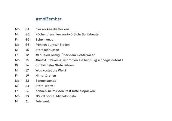 #malZember
Mo 01 hier rocken die Socken
Mi 03 Küchenutensilien wortwörtlich: Spritzbeutel
Fr 05 Scheinkerze
Mo 08 fröhlich bunte/r Stollen
Mi 10 Sternschnupfen
Fr 12 #FaultierFreitag: Über dem Lichtermeer
Mo 15 #AutoALTReverse: wir malen ein bild zu @schnagis autoALT
Di 16 auf höchster Stufe rühren
Mi 17 Was kostet die Welt?
Fr 19 Hintertürchen
Mo 22 Sonnenwende
Mi 24 Stern, warte!
Fr 26 Können sie mir den Rest bitte einpacken
Mo 29 It's all about: Michelangelo
Mi 31 Feierwerk
