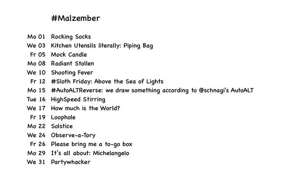 #malZember
Mo 01 Rocking Socks
We 03 Kitchen Utensils literally: Piping Bag
Fr 05 Mock Candle
Mo 08 Radiant Stollen
We 10 Shooting Fever
Fr 12 #Sloth Friday: Above the Sea of Lights
Mo 15 #AutoALTReverse: we draw something according to @schnagi's AutoALT
Tue 16 HighSpeed Stirring
We 17 How much is the World?
Fr 19 Loophole
Mo 22 Solstice
We 24 Observe-a-Tory
Fr 26 Please bring me a to-go box
Mo 29 It's all about: Michelangelo
We 31 Partywhacker
