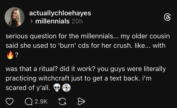 From some other social media, a screencap from a thread titled millennials:
(Headshot of a Young Person).
Text of comment:
serious question for the millennials... my older cousin
said she used to 'burn' cds for her crush. like... with (fire emoji)?
was that a ritual? did it work? you guys were literally
practicing witchcraft just to get a text back. i'm scared of y'all. (Skull emoji, CD emoji)