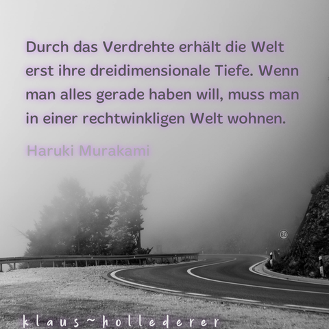 Durch das Verdrehte erhält die Welt erst ihre dreidimensionale Tiefe. Wenn man alles gerade haben will, muss man in einer rechtwinkligen Welt wohnen.
Haruki Murakami