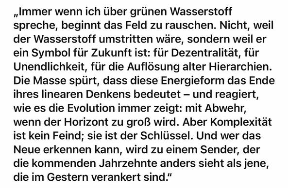 „Immer wenn ich über grünen Wasserstoff spreche, beginnt das Feld zu rauschen. Nicht, weil der Wasserstoff umstritten wäre, sondern weil er ein Symbol für Zukunft ist: für Dezentralität, für Unendlichkeit, für die Auflösung alter Hierarchien.
Die Masse spürt, dass diese Energieform das Ende ihres linearen Denkens bedeutet - und reagiert, wie es die Evolution immer zeigt: mit Abwehr, wenn der Horizont zu groß wird. Aber Komplexität ist kein Feind; sie ist der Schlüssel. Und wer das Neue erkennen kann, wird zu einem Sender, der die kommenden Jahrzehnte anders sieht als jene, die im Gestern verankert sind."🖖