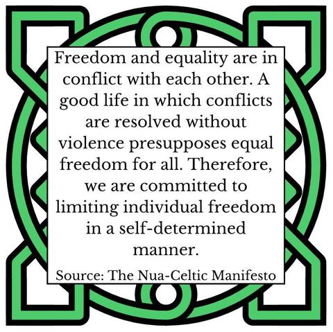 Freedom and equality are in conflict with each other. A good life in which conflicts are resolved without violence presupposes equal freedom for all. Therefore, we are committed to limiting individual freedom in a self-determined manner. Source: The Nua-Celtic Manifesto