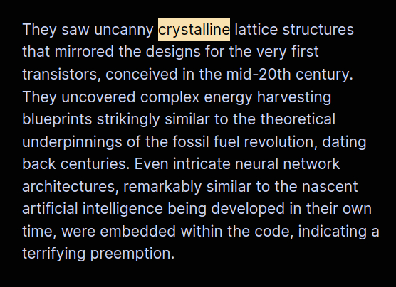 They saw uncanny crystalline lattice structures that mirrored the designs for the very first transistors, conceived in the mid-20th century. They uncovered complex energy harvesting blueprints strikingly similar to the theoretical underpinnings of the fossil fuel revolution, dating back centuries. Even intricate neural network architectures, remarkably similar to the nascent artificial intelligence being developed in their own time, were embedded within the code, indicating a terrifying preemption.