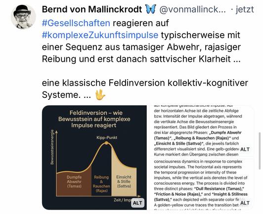 Bernd von Mallinckrodt # @vonmallinck... • jetzt
#Gesellschaften reagieren auf #komplexeZukunftsimpulse typischerweise mit einer Sequenz aus tamasiger Abwehr, rajasiger Reibung und erst danach sattvischer Klarheit ...
eine klassische Feldinversion kollektiv-kognitiver
Systeme.🖖