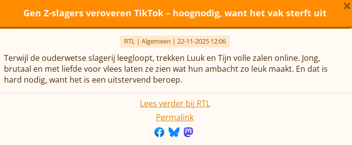 Gen Z-slagers veroveren TikTok – hoognodig, want het vak sterft uit
RTL | Algemeen | 22-11-2025 12:06
Terwijl de ouderwetse slagerij leegloopt, trekken Luuk en Tijn volle zalen online. Jong, brutaal en met liefde voor vlees laten ze zien wat hun ambacht zo leuk maakt. En dat is hard nodig, want het is een uitstervend beroep.
Lees verder bij RTL
Permalink
Deel op Facebook  Deel op Bluesky  Deel op Mastodon