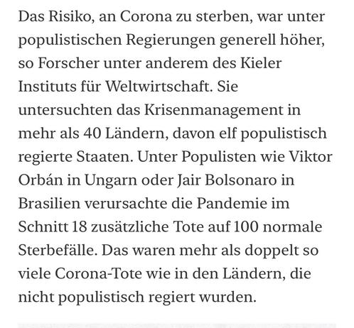 Das Risiko, an Corona zu sterben, war unter populistischen Regierungen generell höher, so Forscher unter anderem des Kieler Instituts für Weltwirtschaft. Sie untersuchten das Krisenmanagement in mehr als 40 Ländern, davon elf populistisch regierte Staaten. Unter Populisten wie Viktor Orbán in Ungarn oder Jair Bolsonaro in Brasilien verursachte die Pandemie im Schnitt 18 zusätzliche Tote auf 100 normale Sterbefälle. Das waren mehr als doppelt so viele Corona-Tote wie in den Ländern, die nicht populistisch regiert wurden.