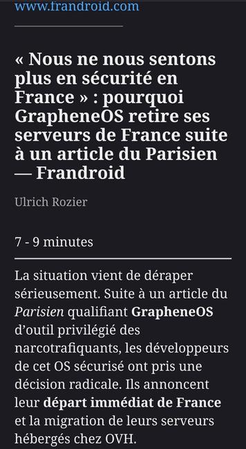 « Nous ne nous sentons plus en sécurité en France » : pourquoi GrapheneOS retire ses serveurs de France suite à un article du Parisien — Frandroid
Ulrich Rozier
7 - 9 minutes

La situation vient de déraper sérieusement. Suite à un article du Parisien qualifiant GrapheneOS d’outil privilégié des narcotrafiquants, les développeurs de cet OS sécurisé ont pris une décision radicale. Ils annoncent leur départ immédiat de France et la migration de leurs serveurs hébergés chez OVH