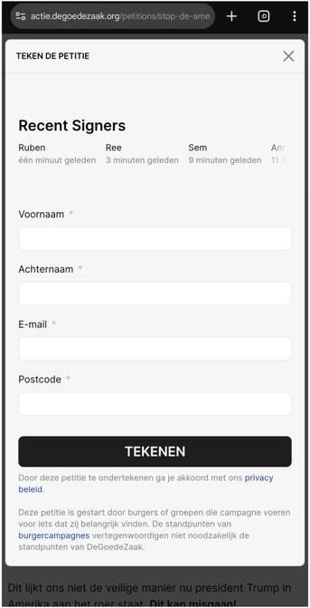 Screenshot van https://actie.degoedezaak.org/petitions/stop-de-amerikaanse-overname-digid met de "Tekenen" pop-up open

Teken de petitie

Recent Signers
Ruben één minuut geleden
Ree 3 minuten geleden
Sem 9 minuten geleden
Annet 11 minuten geleden

[Invulveld: Voornaam *]
[Invulveld: Achternaam *]
[Invulveld: E-mail *]
[Invulveld: Postcode *]

[Grote knop: TEKENEN]

Door deze petitie te ondertekenen ga je akkoord met ons privacy beleid.

Deze petitie is gestart door burgers of groepen die campagne voeren voor iets dat zij belangrijk vinden. De standpunten van burgercampagnes vertegenwoordigen niet noodzakelijk de standpunten van DeGoedeZaak.