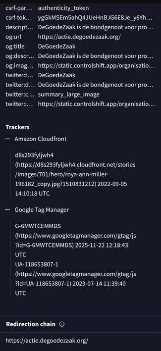 Screenshot van onderaan https://www.virustotal.com/gui/url/ef10e2c6b5f2b65b4cec7c9d1e0acd4fb2aa04ab81e0dbce9b417b61658d680e/details

[...]
csrf-param: authenticity_token 
csrf-token: ygGkMSEm5ahQ4JUeHnBJG6E8Je_y6YhmZWR4fd9M_aHxq8G-B21JroYvCxSMHHJoe2h1HnkKjbjDpd58sAR0UQ 
description: DeGoedeZaak is de bondgenoot voor progressief Nederland. Start je petitie vandaag en maak samen verandering. 
og:url: https://actie.degoedezaak.org/ 
og:title: DeGoedeZaak 
og:description: DeGoedeZaak is de bondgenoot voor progressief Nederland. Start je petitie vandaag en maak samen verandering. 
og:image: https://static.controlshift.app/organisations/homepage_share_images/122/open_graph/preview-image.png?1512466235 
twitter:title: DeGoedeZaak 
twitter:description: DeGoedeZaak is de bondgenoot voor progressief Nederland. Start je petitie vandaag en maak samen verandering. 
twitter:card: summary_large_image 
twitter:image: https://static.controlshift.app/organisations/homepage_share_images/122/open_graph/preview-image.png?1512466235

Trackers
1) Amazon Cloudfront
d8s293fyljwh4 (https://d8s293fyljwh4.cloudfront.net/stories/images/701/hero/roya-ann-miller-196182_copy.jpg?1510831212) 2022-09-05 14:10:18 UTC

2) Google Tag Manager
G-6MWTCEMMDS (https://www.googletagmanager.com/gtag/js?id=G-6MWTCEMMDS) 2025-11-22 12:18:43 UTC
UA-118653807-1 (https://www.googletagmanager.com/gtag/js?id=UA-118653807-1) 2023-07-14 11:39:40 UTC

Redirection chain
https://actie.degoedezaak.org/