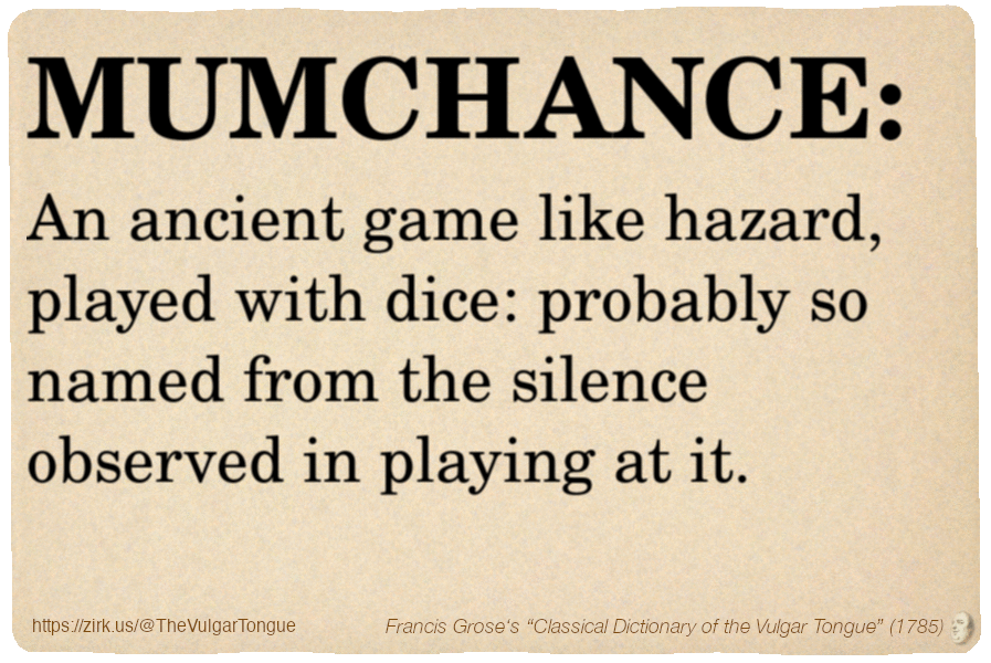 Image imitating a page from an old document, text (as in main toot):

MUMCHANCE. An ancient game like hazard, played with dice: probably so named from the silence observed in playing at it.

A selection from Francis Grose’s “Dictionary Of The Vulgar Tongue” (1785)