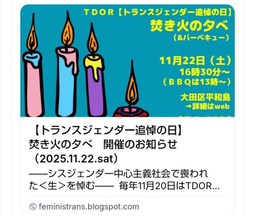 【告知】
トランスジェンダー追悼の日（TDOR）
焚き火の夕べ（＆バーベキュー）
―シスジェンダー中心主義社会で喪われた＜生＞を悼む―
 #TDOR2025 #トランスジェンダー追悼の日

・11月22日（土）※雨天中止
焚き火　16時30分〜 
（BBQ　13時〜16時） 
・大田区平和島 ※詳細はweb
・無料（カンパ歓迎） ※飲食費などは実費負担

申し込みは、下記ページ記載のフォームから
↓↓↓
https://feministrans.blogspot.com/2025/10/20251122.html