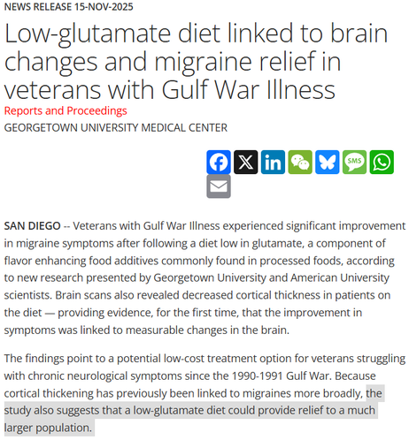 News Release 15-Nov-2025
Low-glutamate diet linked to brain changes and migraine relief in veterans with Gulf War Illness
Reports and Proceedings
Georgetown University Medical Center

SAN DIEGO -- Veterans with Gulf War Illness experienced significant improvement in migraine symptoms after following a diet low in glutamate, a component of flavor enhancing food additives commonly found in processed foods, according to new research presented by Georgetown University and American University scientists. Brain scans also revealed decreased cortical thickness in patients on the diet — providing evidence, for the first time, that the improvement in symptoms was linked to measurable changes in the brain.