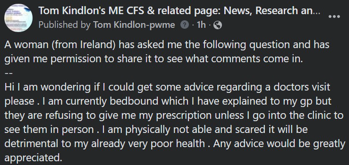 A woman (from Ireland) has asked me the following question and has given me permission to share it to see what comments come in. -- Hi I am wondering if I could get some advice regarding a doctors visit please . I am currently bedbound which I have explained to my gp but they are refusing to give me my prescription unless I go into the clinic to see them in person . I am physically not able and scared it will be detrimental to my already very poor health . Any advice would be greatly appreciated.