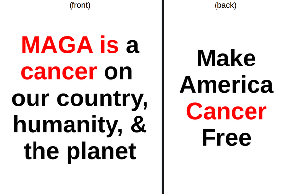 It is an idea for a shirt.

on the front:

MAGA is a
cancer on
our country
humanity, & 
the planet

(with "MAGA is cancer" in red)


on the back:

Make
America
Cancer
Free

(with "Cancer" in red)

~WT7