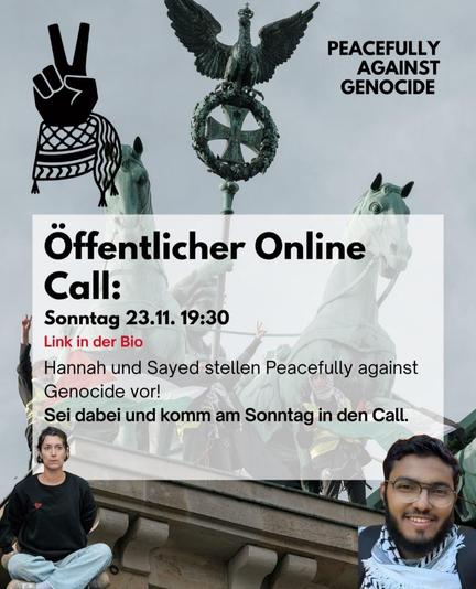 💥Announcement! Sunday 23.11.2025💥

🌐 Peaceful against genocide public online call 🌐

Sunday, 23.11.2025 | 7:30 p.m. | Online event

🌐 Zoom link - ⚠️ Registration required!: https://forms.peacefullyagainstgenocide.org/formz/occurrences/online-vortrag-2025-11-23/registrations/new

📣 Call: https://asanb.noblogs.org/?p=14333 - @peacefullyagainstgenocide

#b2311 #StopTheGenocide

📣 On Sunday, 23 November, at 7:30 p.m., we will meet online for an open call!

We will introduce Peacefully Against Genocide and discuss how we can engage in civil resistance against the German government's complicity in the genocide in Palestine.

➡️ Join us!